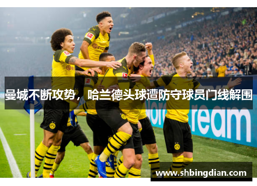 曼城不断攻势，哈兰德头球遭防守球员门线解围